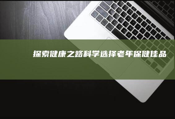 探索健康之路：科学选择老年保健佳品